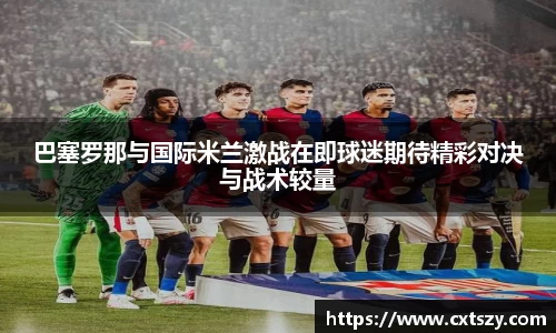 巴塞罗那与国际米兰激战在即球迷期待精彩对决与战术较量